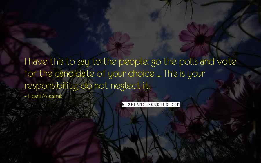 Hosni Mubarak Quotes: I have this to say to the people: go the polls and vote for the candidate of your choice ... This is your responsibility; do not neglect it.