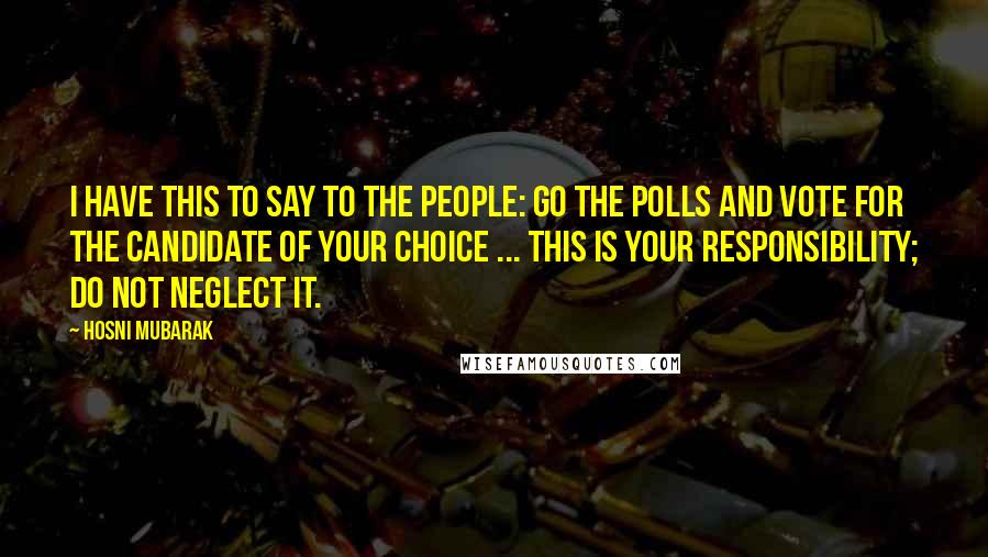 Hosni Mubarak Quotes: I have this to say to the people: go the polls and vote for the candidate of your choice ... This is your responsibility; do not neglect it.