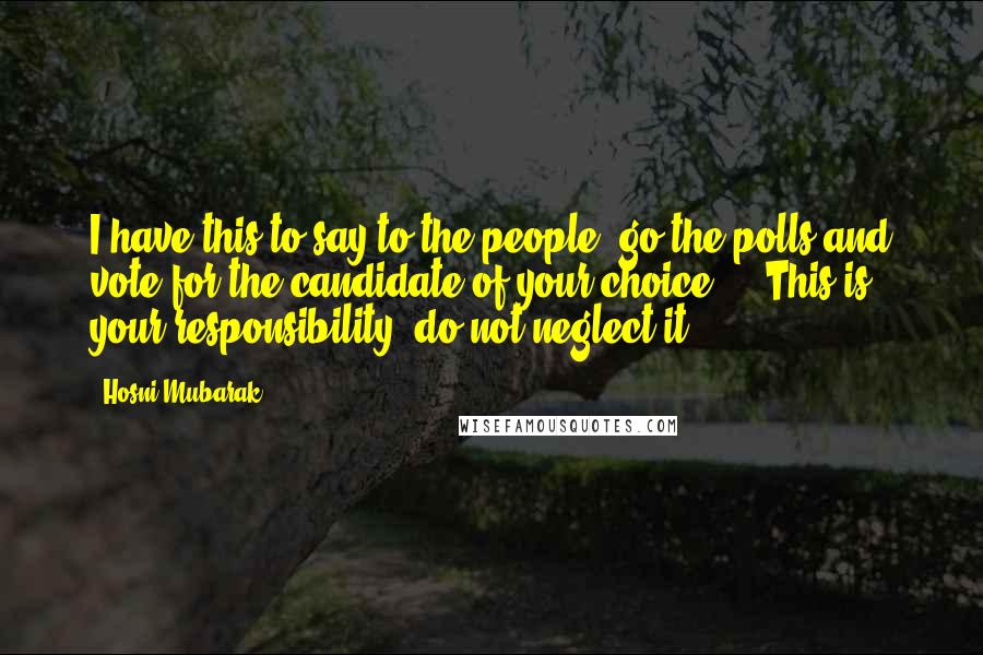 Hosni Mubarak Quotes: I have this to say to the people: go the polls and vote for the candidate of your choice ... This is your responsibility; do not neglect it.