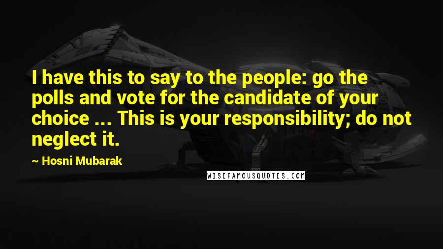 Hosni Mubarak Quotes: I have this to say to the people: go the polls and vote for the candidate of your choice ... This is your responsibility; do not neglect it.