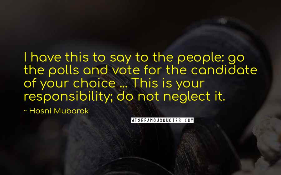 Hosni Mubarak Quotes: I have this to say to the people: go the polls and vote for the candidate of your choice ... This is your responsibility; do not neglect it.