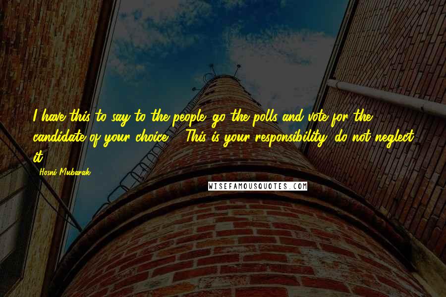 Hosni Mubarak Quotes: I have this to say to the people: go the polls and vote for the candidate of your choice ... This is your responsibility; do not neglect it.