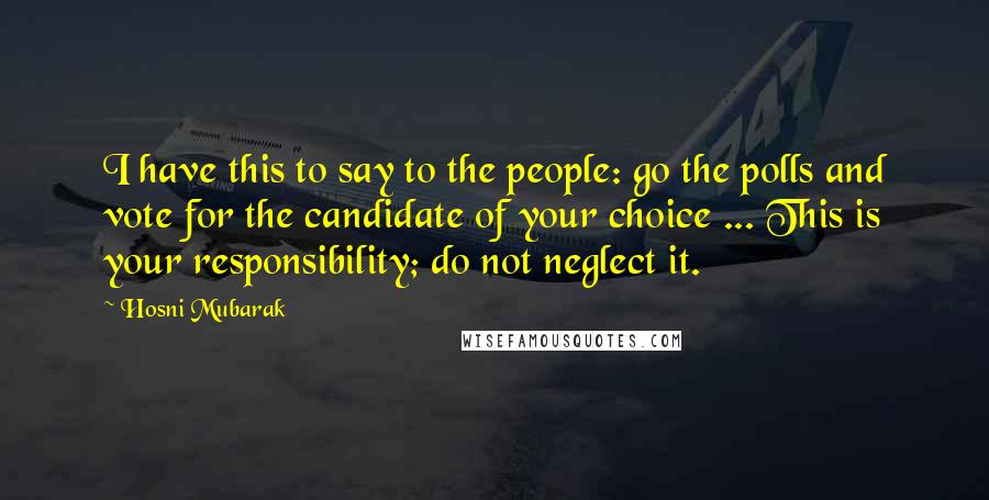 Hosni Mubarak Quotes: I have this to say to the people: go the polls and vote for the candidate of your choice ... This is your responsibility; do not neglect it.