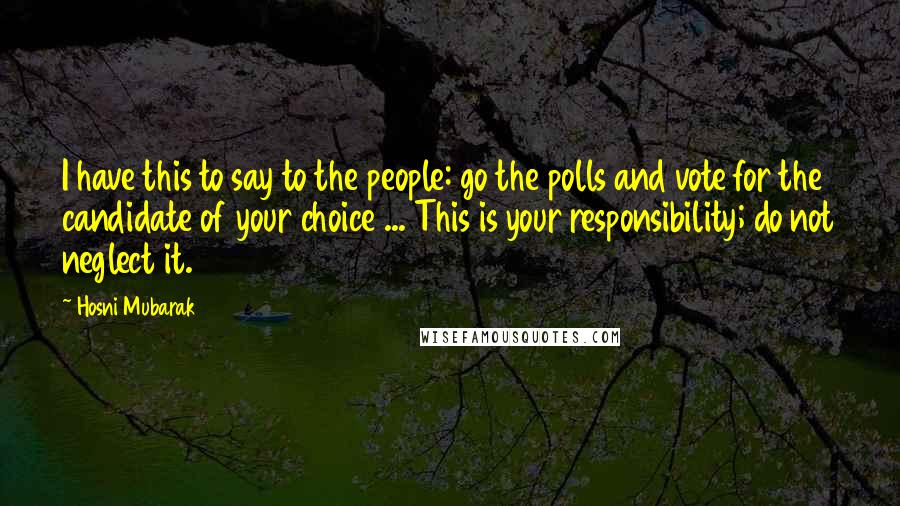 Hosni Mubarak Quotes: I have this to say to the people: go the polls and vote for the candidate of your choice ... This is your responsibility; do not neglect it.