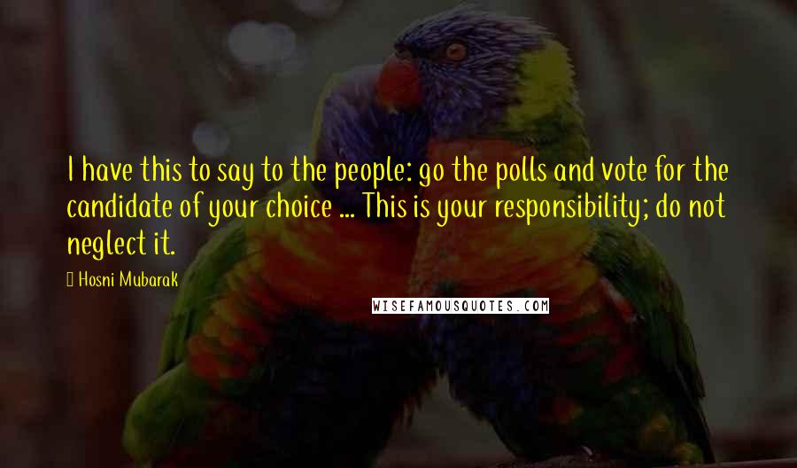 Hosni Mubarak Quotes: I have this to say to the people: go the polls and vote for the candidate of your choice ... This is your responsibility; do not neglect it.
