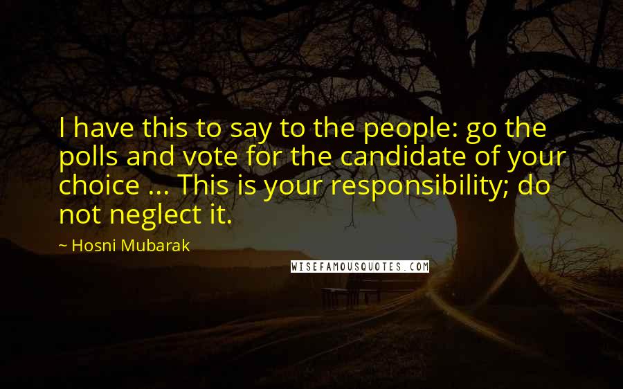 Hosni Mubarak Quotes: I have this to say to the people: go the polls and vote for the candidate of your choice ... This is your responsibility; do not neglect it.
