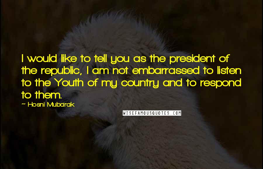 Hosni Mubarak Quotes: I would like to tell you as the president of the republic, I am not embarrassed to listen to the Youth of my country and to respond to them.