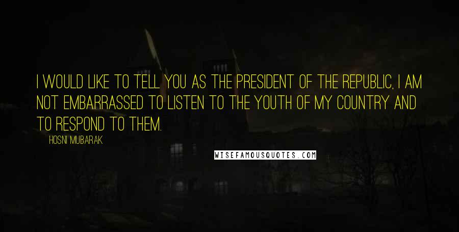 Hosni Mubarak Quotes: I would like to tell you as the president of the republic, I am not embarrassed to listen to the Youth of my country and to respond to them.