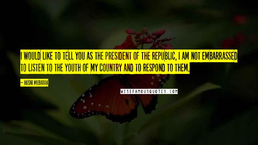 Hosni Mubarak Quotes: I would like to tell you as the president of the republic, I am not embarrassed to listen to the Youth of my country and to respond to them.