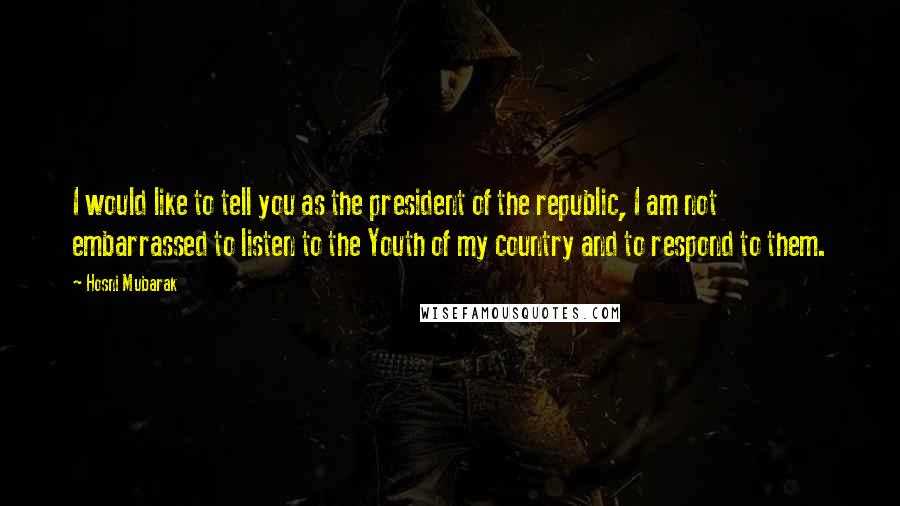 Hosni Mubarak Quotes: I would like to tell you as the president of the republic, I am not embarrassed to listen to the Youth of my country and to respond to them.