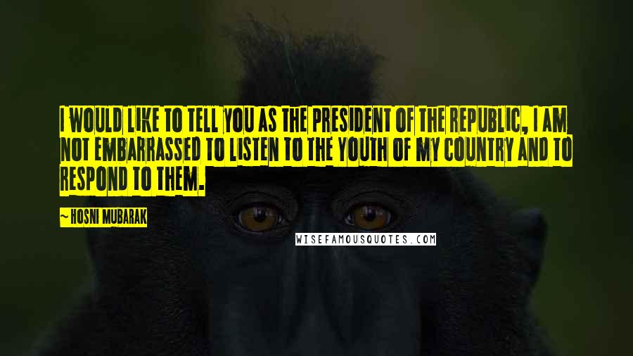 Hosni Mubarak Quotes: I would like to tell you as the president of the republic, I am not embarrassed to listen to the Youth of my country and to respond to them.