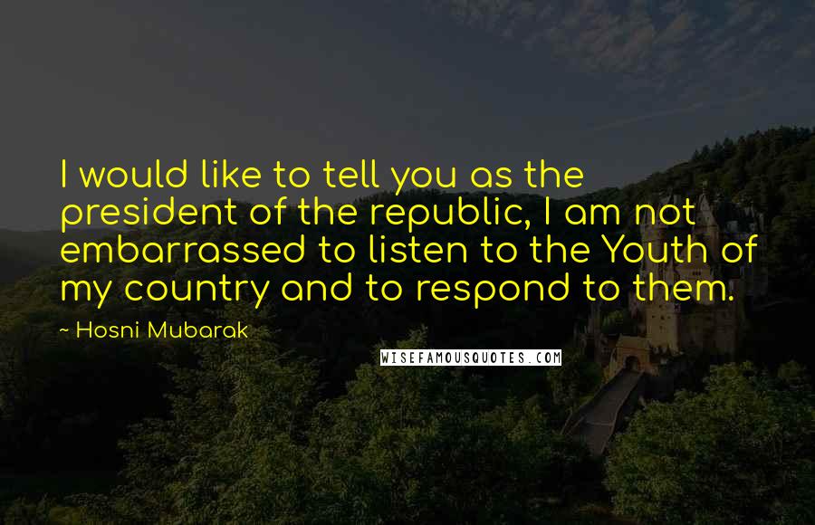 Hosni Mubarak Quotes: I would like to tell you as the president of the republic, I am not embarrassed to listen to the Youth of my country and to respond to them.