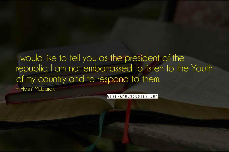 Hosni Mubarak Quotes: I would like to tell you as the president of the republic, I am not embarrassed to listen to the Youth of my country and to respond to them.