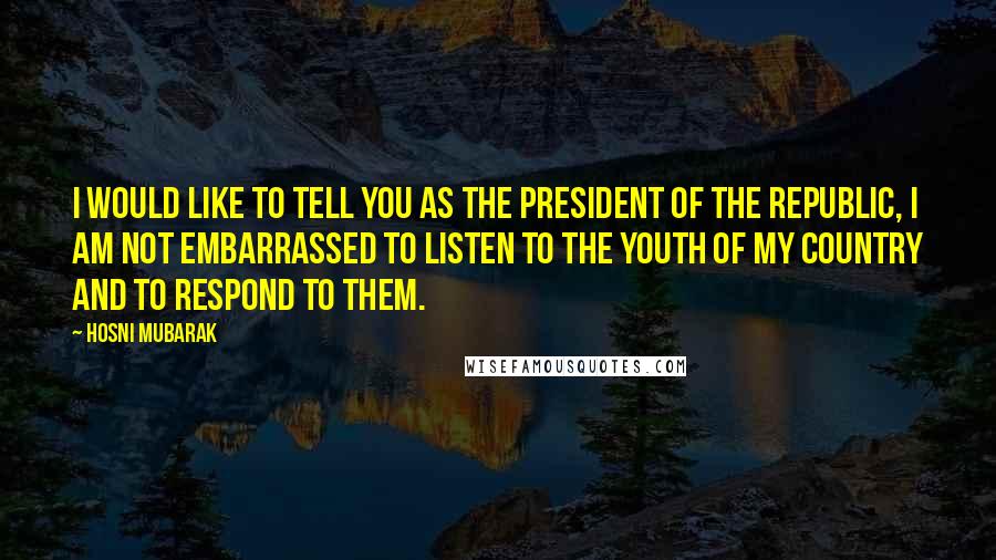 Hosni Mubarak Quotes: I would like to tell you as the president of the republic, I am not embarrassed to listen to the Youth of my country and to respond to them.