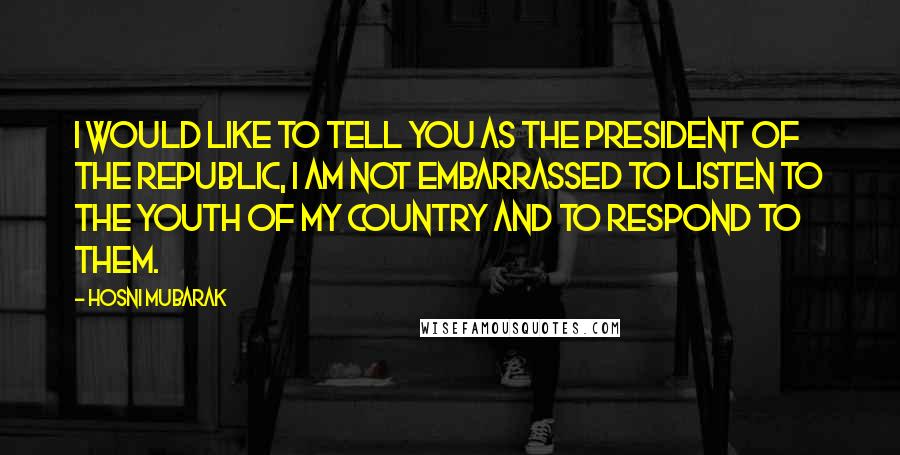 Hosni Mubarak Quotes: I would like to tell you as the president of the republic, I am not embarrassed to listen to the Youth of my country and to respond to them.