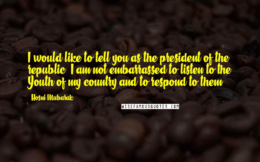 Hosni Mubarak Quotes: I would like to tell you as the president of the republic, I am not embarrassed to listen to the Youth of my country and to respond to them.