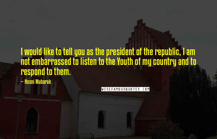 Hosni Mubarak Quotes: I would like to tell you as the president of the republic, I am not embarrassed to listen to the Youth of my country and to respond to them.