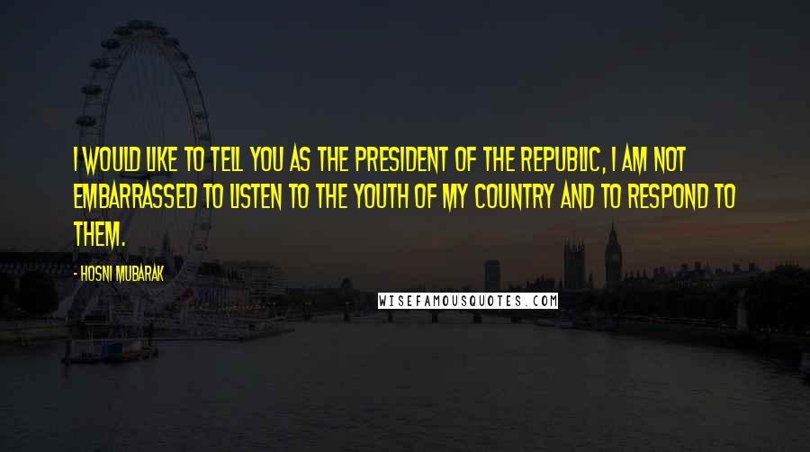 Hosni Mubarak Quotes: I would like to tell you as the president of the republic, I am not embarrassed to listen to the Youth of my country and to respond to them.