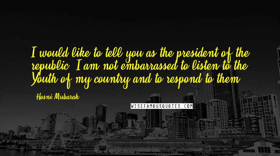 Hosni Mubarak Quotes: I would like to tell you as the president of the republic, I am not embarrassed to listen to the Youth of my country and to respond to them.