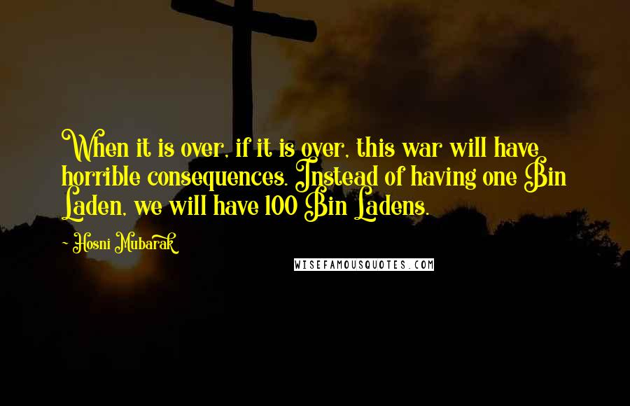 Hosni Mubarak Quotes: When it is over, if it is over, this war will have horrible consequences. Instead of having one Bin Laden, we will have 100 Bin Ladens.