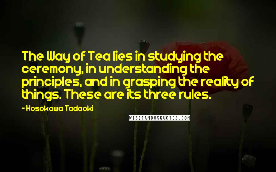 Hosokawa Tadaoki Quotes: The Way of Tea lies in studying the ceremony, in understanding the principles, and in grasping the reality of things. These are its three rules.