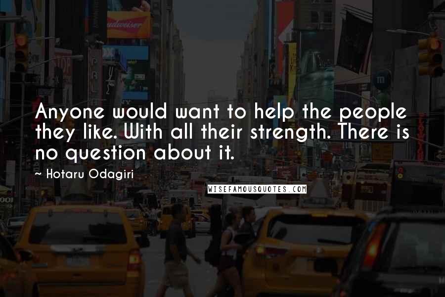 Hotaru Odagiri Quotes: Anyone would want to help the people they like. With all their strength. There is no question about it.