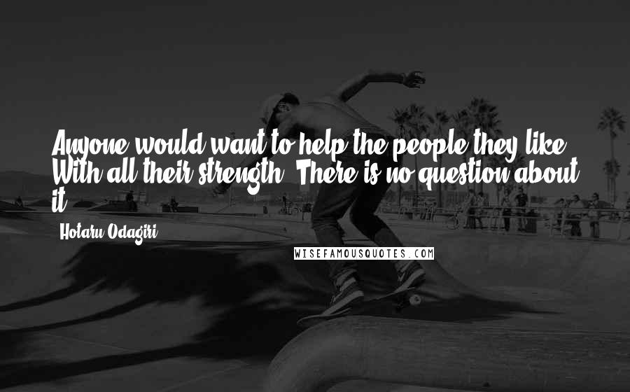 Hotaru Odagiri Quotes: Anyone would want to help the people they like. With all their strength. There is no question about it.