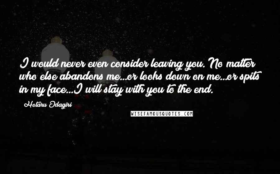 Hotaru Odagiri Quotes: I would never even consider leaving you. No matter who else abandons me...or looks down on me...or spits in my face...I will stay with you to the end.