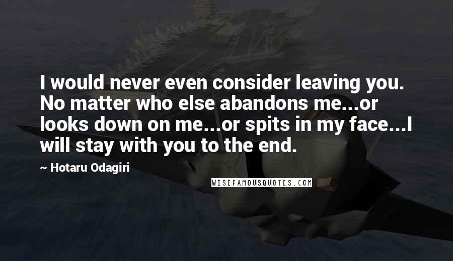 Hotaru Odagiri Quotes: I would never even consider leaving you. No matter who else abandons me...or looks down on me...or spits in my face...I will stay with you to the end.