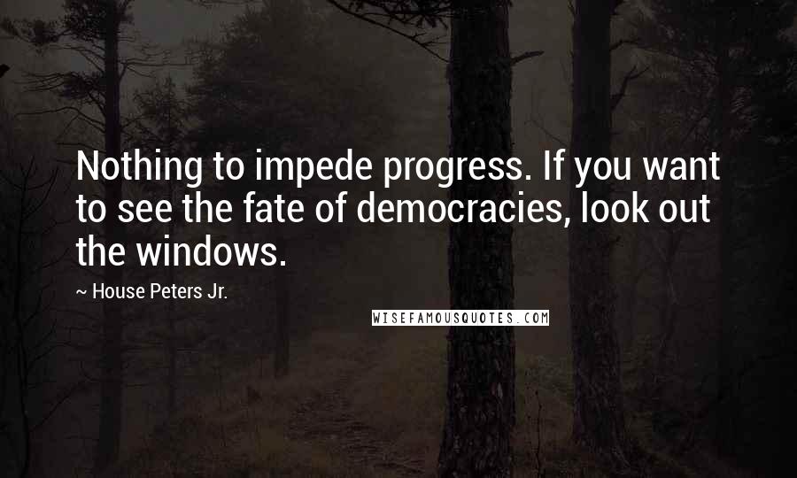 House Peters Jr. Quotes: Nothing to impede progress. If you want to see the fate of democracies, look out the windows.