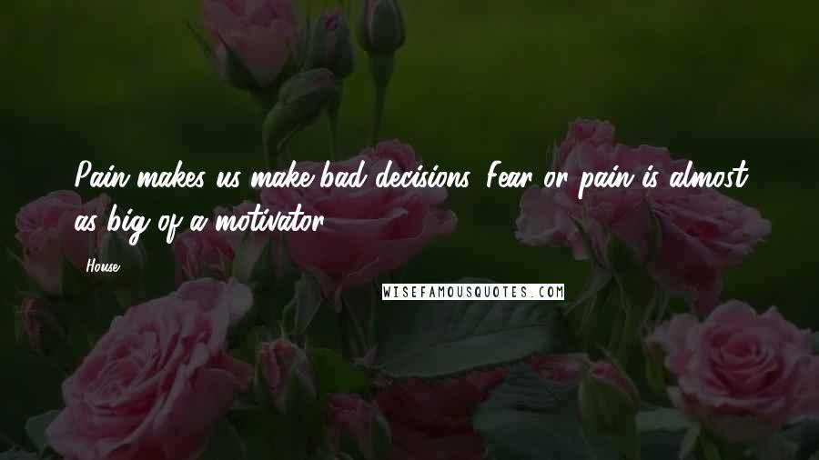 House Quotes: Pain makes us make bad decisions. Fear or pain is almost as big of a motivator.