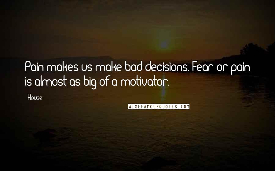 House Quotes: Pain makes us make bad decisions. Fear or pain is almost as big of a motivator.