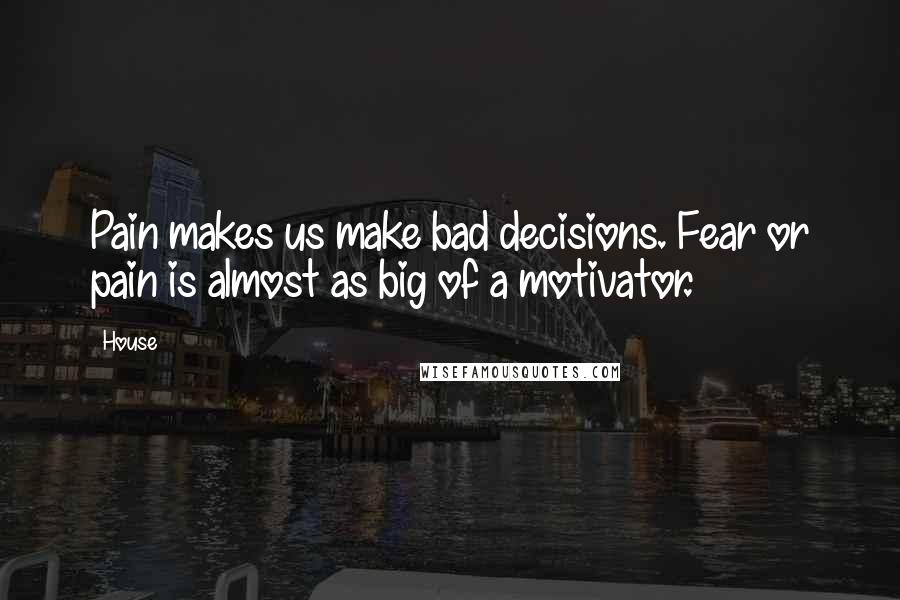 House Quotes: Pain makes us make bad decisions. Fear or pain is almost as big of a motivator.