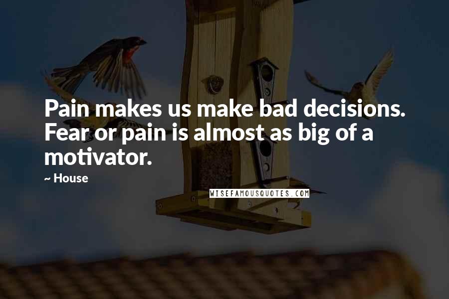 House Quotes: Pain makes us make bad decisions. Fear or pain is almost as big of a motivator.