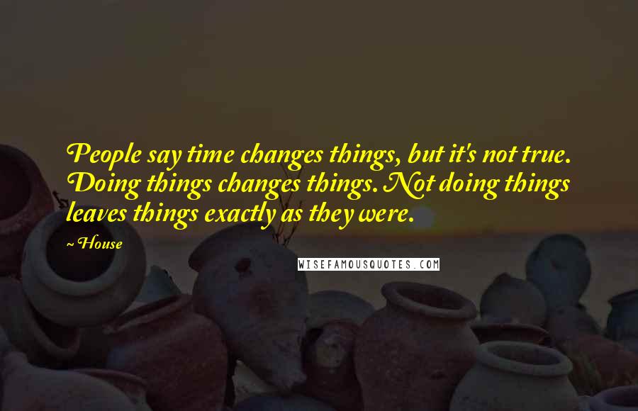 House Quotes: People say time changes things, but it's not true. Doing things changes things. Not doing things leaves things exactly as they were.