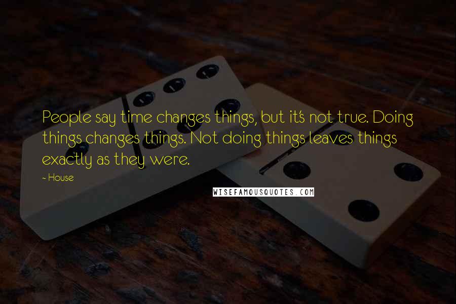 House Quotes: People say time changes things, but it's not true. Doing things changes things. Not doing things leaves things exactly as they were.