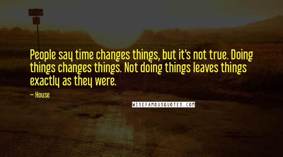 House Quotes: People say time changes things, but it's not true. Doing things changes things. Not doing things leaves things exactly as they were.