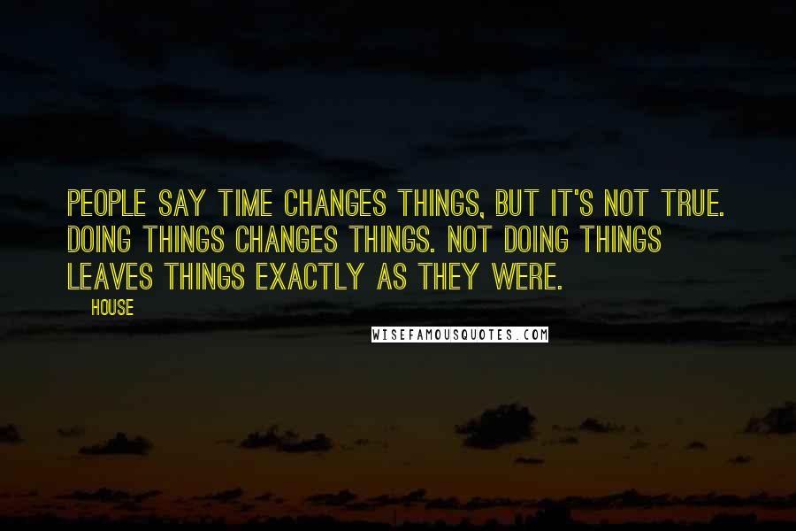 House Quotes: People say time changes things, but it's not true. Doing things changes things. Not doing things leaves things exactly as they were.