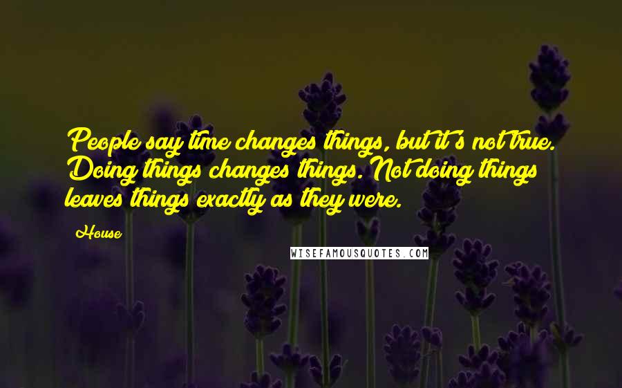 House Quotes: People say time changes things, but it's not true. Doing things changes things. Not doing things leaves things exactly as they were.