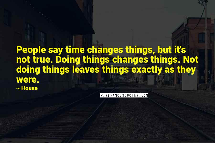 House Quotes: People say time changes things, but it's not true. Doing things changes things. Not doing things leaves things exactly as they were.