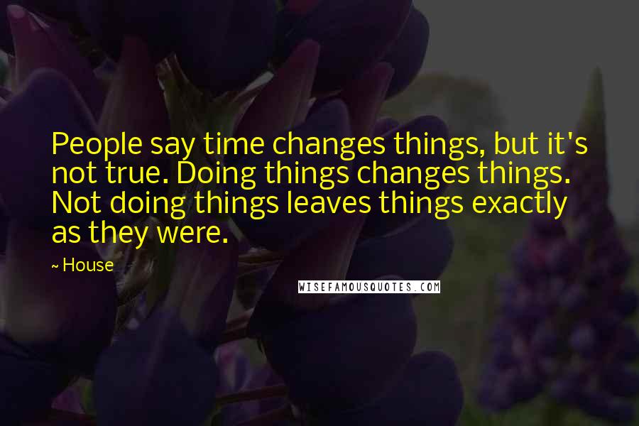 House Quotes: People say time changes things, but it's not true. Doing things changes things. Not doing things leaves things exactly as they were.