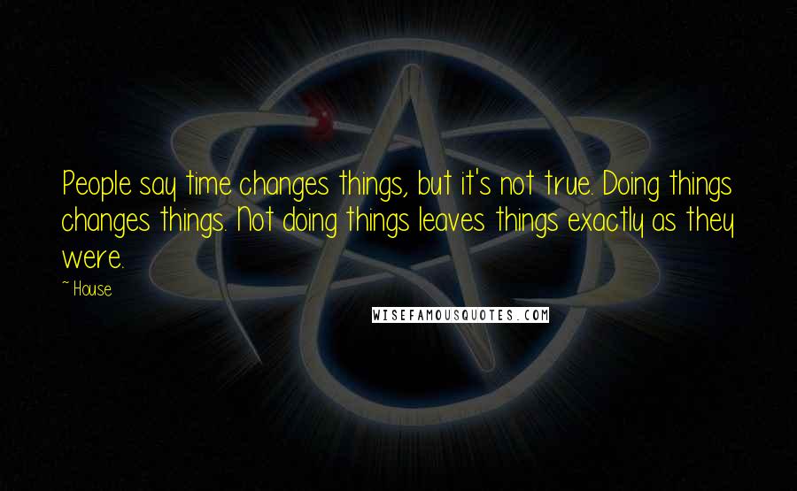 House Quotes: People say time changes things, but it's not true. Doing things changes things. Not doing things leaves things exactly as they were.
