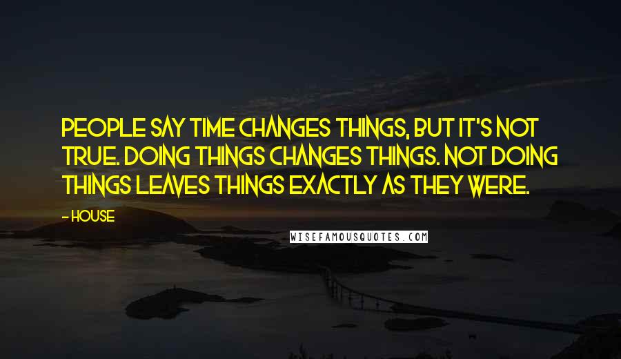 House Quotes: People say time changes things, but it's not true. Doing things changes things. Not doing things leaves things exactly as they were.