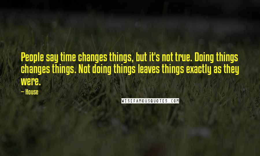 House Quotes: People say time changes things, but it's not true. Doing things changes things. Not doing things leaves things exactly as they were.