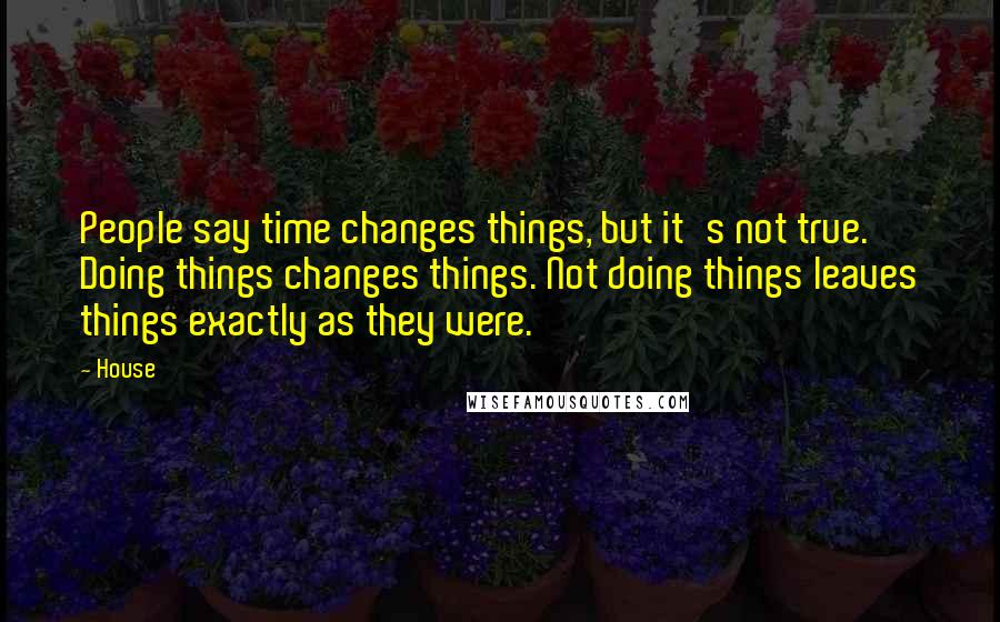 House Quotes: People say time changes things, but it's not true. Doing things changes things. Not doing things leaves things exactly as they were.