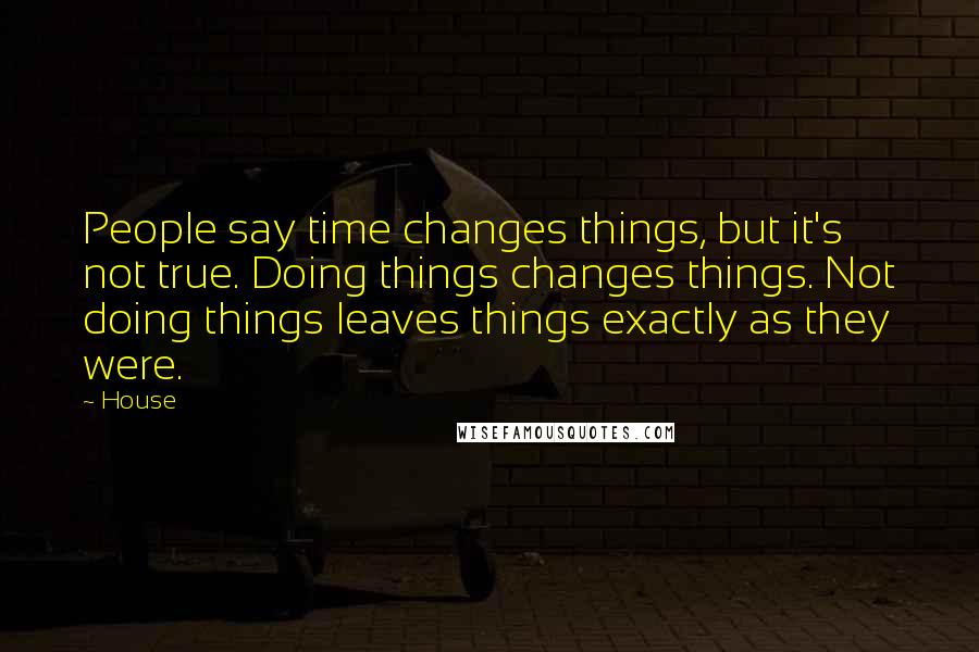 House Quotes: People say time changes things, but it's not true. Doing things changes things. Not doing things leaves things exactly as they were.