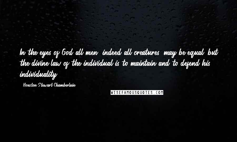 Houston Stewart Chamberlain Quotes: In the eyes of God all men, indeed all creatures, may be equal: but the divine law of the individual is to maintain and to defend his individuality.