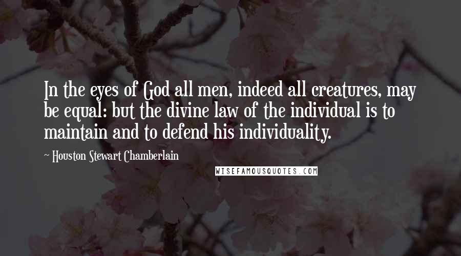 Houston Stewart Chamberlain Quotes: In the eyes of God all men, indeed all creatures, may be equal: but the divine law of the individual is to maintain and to defend his individuality.