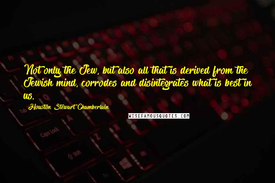 Houston Stewart Chamberlain Quotes: Not only the Jew, but also all that is derived from the Jewish mind, corrodes and disintegrates what is best in us.