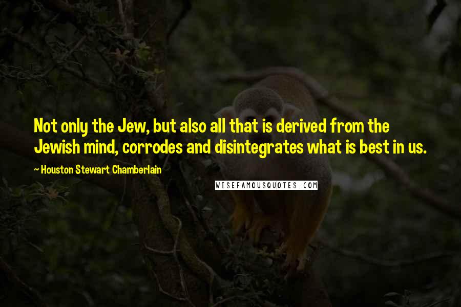 Houston Stewart Chamberlain Quotes: Not only the Jew, but also all that is derived from the Jewish mind, corrodes and disintegrates what is best in us.